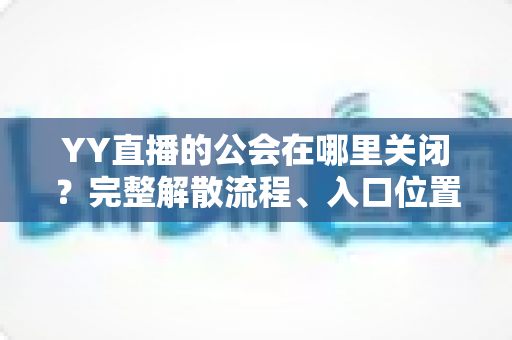YY直播的公会在哪里关闭?完整解散流程、入口位置与注意事项一文读懂 YY直播的公会在哪里关闭?完整解散流程、入口位置与注意事项一文读懂