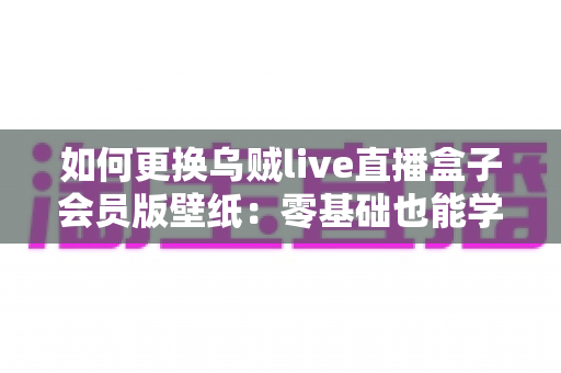 如何更换乌贼live直播盒子会员版壁纸：零基础也能学会的个性化设置全攻略