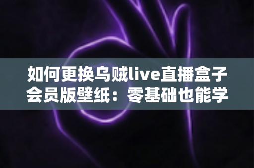 如何更换乌贼live直播盒子会员版壁纸：零基础也能学会的个性化设置全攻略
