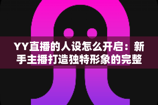 YY直播的人设怎么开启:新手主播打造独特形象的完整攻略 YY直播的人设怎么开启:新手主播打造独特形象的完整攻略