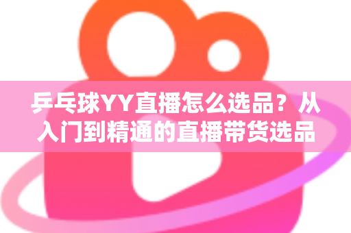 乒乓球YY直播怎么选品?从入门到精通的直播带货选品实战指南 乒乓球YY直播怎么选品?从入门到精通的直播带货选品实战指南