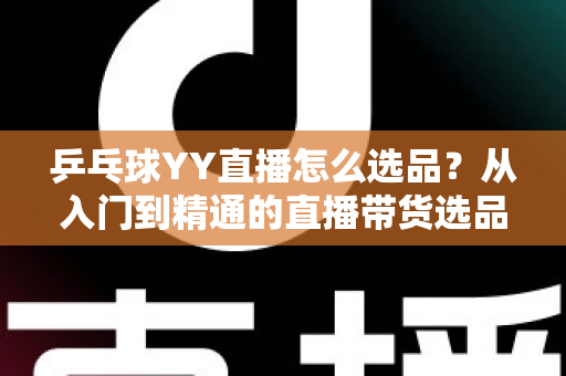 乒乓球YY直播怎么选品?从入门到精通的直播带货选品实战指南 乒乓球YY直播怎么选品?从入门到精通的直播带货选品实战指南
