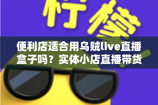 便利店适合用乌贼live直播盒子吗?实体小店直播带货全维度分析与实操指南 便利店适合用乌贼live直播盒子吗?实体小店直播带货全维度分析与实操指南