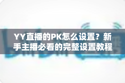 YY直播的PK怎么设置？新手主播必看的完整设置教程与实战攻略