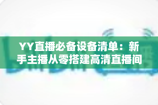 YY直播必备设备清单：新手主播从零搭建高清直播间的完整硬件指南