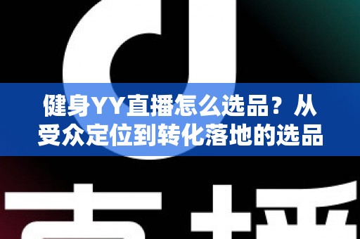 健身YY直播怎么选品?从受众定位到转化落地的选品策略全攻略 健身YY直播怎么选品?从受众定位到转化落地的选品策略全攻略