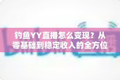 钓鱼YY直播怎么变现？从零基础到稳定收入的全方位变现攻略与实战指南