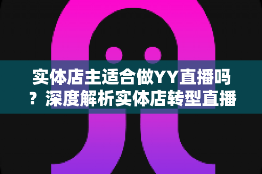 实体店主适合做YY直播吗？深度解析实体店转型直播带货的机遇、挑战与实操指南