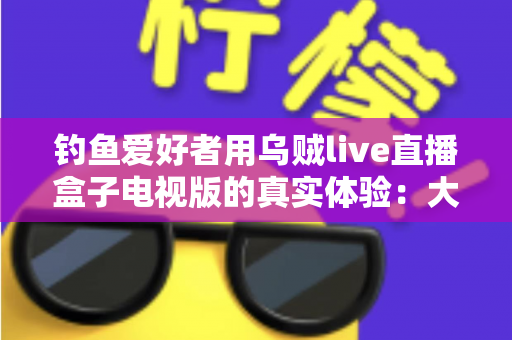 钓鱼爱好者用乌贼live直播盒子电视版的真实体验:大屏观渔,老钓友的深度测评与使用心得 钓鱼爱好者用乌贼live直播盒子电视版的真实体验:大屏观渔,老钓友的深度测评与使用心得