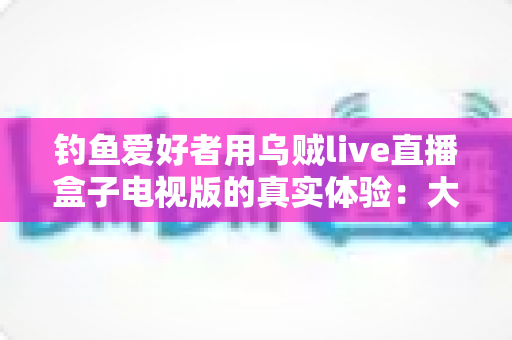 钓鱼爱好者用乌贼live直播盒子电视版的真实体验：大屏观渔，老钓友的深度测评与使用心得