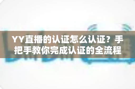 YY直播的认证怎么认证？手把手教你完成认证的全流程攻略与实用技巧