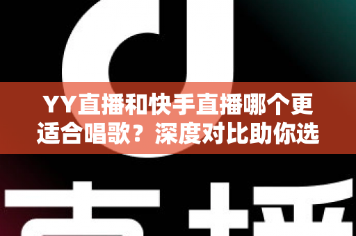YY直播和快手直播哪个更适合唱歌？深度对比助你选出最佳唱歌直播平台