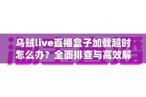 乌贼live直播盒子加载超时怎么办？全面排查与高效解决指南助你秒速恢复流畅观看