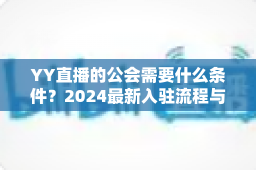 YY直播的公会需要什么条件?2024最新入驻流程与资质要求全解析 YY直播的公会需要什么条件?2024最新入驻流程与资质要求全解析