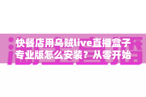 快餐店用乌贼live直播盒子专业版怎么安装？从零开始的完整安装教程与运营指南