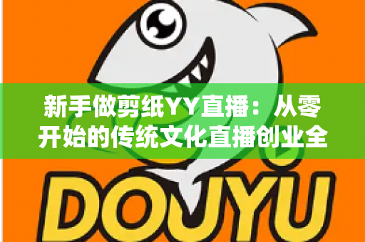 新手做剪纸YY直播:从零开始的传统文化直播创业全攻略 新手做剪纸YY直播:从零开始的传统文化直播创业全攻略