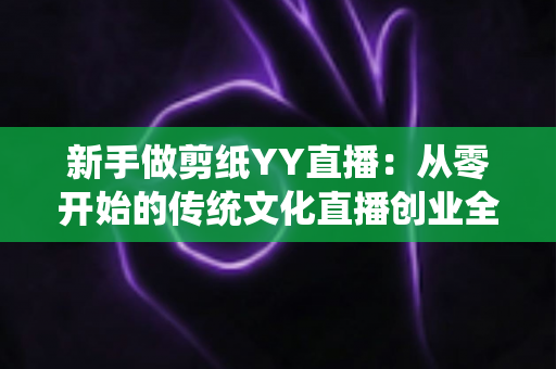 新手做剪纸YY直播:从零开始的传统文化直播创业全攻略 新手做剪纸YY直播:从零开始的传统文化直播创业全攻略