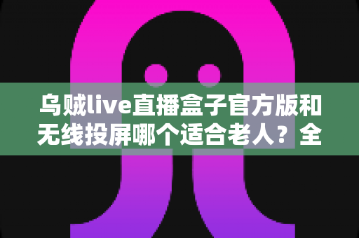 乌贼live直播盒子官方版和无线投屏哪个适合老人？全面对比分析与选购指南