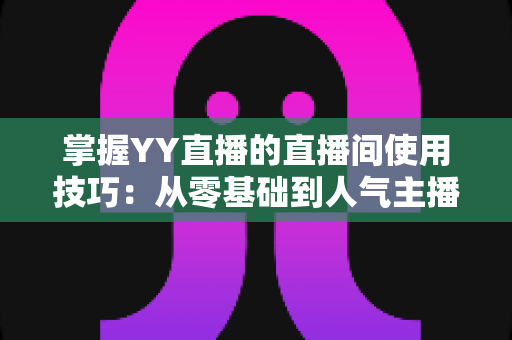 掌握YY直播的直播间使用技巧：从零基础到人气主播的实战进阶指南
