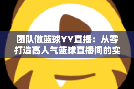 团队做篮球YY直播：从零打造高人气篮球直播间的实战运营指南