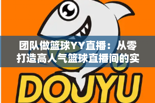 团队做篮球YY直播：从零打造高人气篮球直播间的实战运营指南