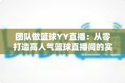 团队做篮球YY直播：从零打造高人气篮球直播间的实战运营指南