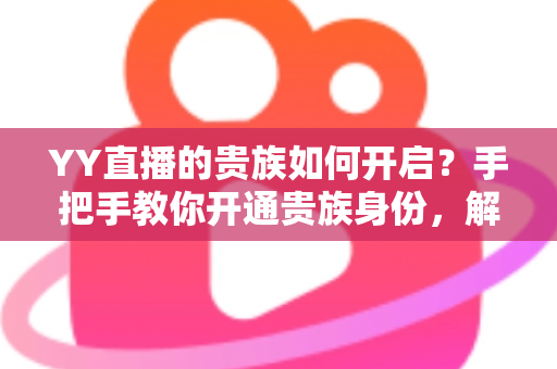 YY直播的贵族如何开启?手把手教你开通贵族身份,解锁专属尊贵特权全攻略 YY直播的贵族如何开启?手把手教你开通贵族身份,解锁专属尊贵特权全攻略