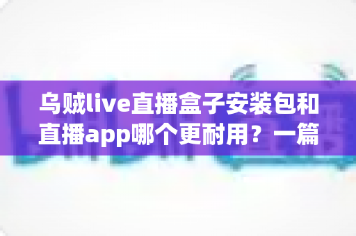 乌贼live直播盒子安装包和直播app哪个更耐用？一篇文章帮你彻底搞懂
