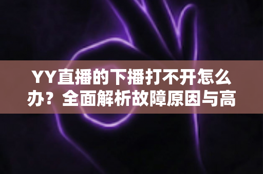 YY直播的下播打不开怎么办？全面解析故障原因与高效解决方法