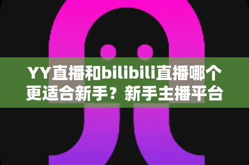 YY直播和bilibili直播哪个更适合新手?新手主播平台选择深度指南 YY直播和bilibili直播哪个更适合新手?新手主播平台选择深度指南