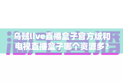 乌贼live直播盒子官方版和电视直播盒子哪个资源多？2025最新全面对比与选购指南