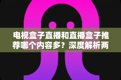 电视盒子直播和直播盒子推荐哪个内容多？深度解析两类设备的内容生态与选购指南