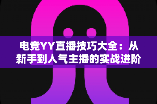 电竞YY直播技巧大全：从新手到人气主播的实战进阶指南