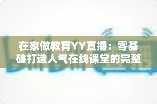 在家做教育YY直播:零基础打造人气在线课堂的完整实战指南 在家做教育YY直播:零基础打造人气在线课堂的完整实战指南