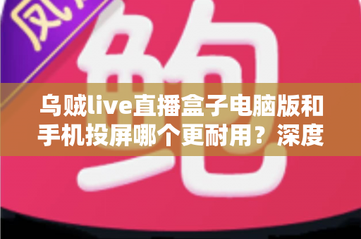 乌贼live直播盒子电脑版和手机投屏哪个更耐用？深度对比分析助你选出最佳直播方案