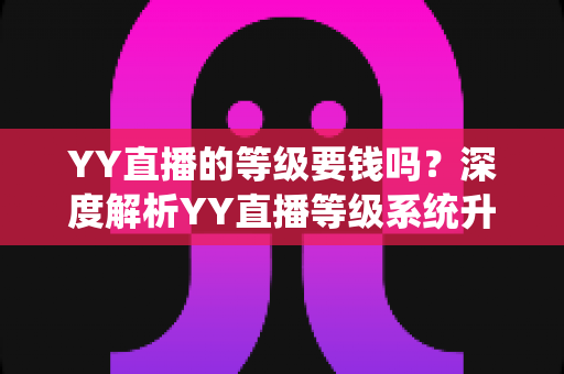 YY直播的等级要钱吗？深度解析YY直播等级系统升级规则与费用真相，助你明明白白玩转直播