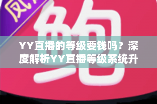 YY直播的等级要钱吗？深度解析YY直播等级系统升级规则与费用真相，助你明明白白玩转直播