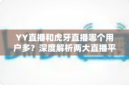 YY直播和虎牙直播哪个用户多？深度解析两大直播平台的用户规模与真实差距