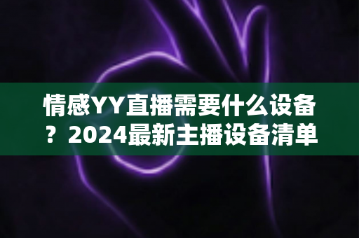 情感YY直播需要什么设备?2024最新主播设备清单与避坑指南 情感YY直播需要什么设备?2024最新主播设备清单与避坑指南