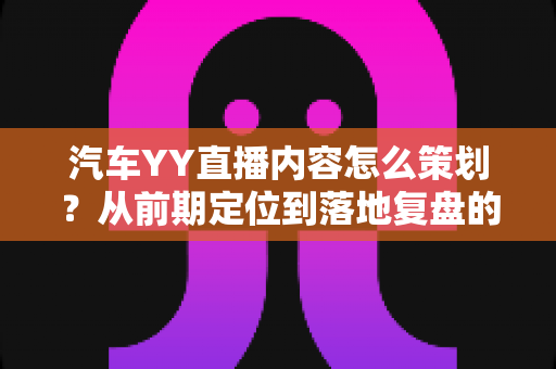 汽车YY直播内容怎么策划?从前期定位到落地复盘的全方位实战指南 汽车YY直播内容怎么策划?从前期定位到落地复盘的全方位实战指南