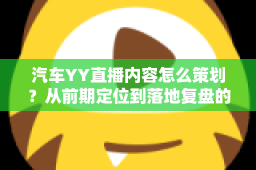 汽车YY直播内容怎么策划？从前期定位到落地复盘的全方位实战指南