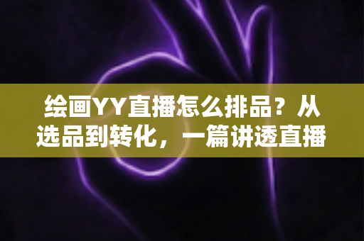 绘画YY直播怎么排品？从选品到转化，一篇讲透直播间排品逻辑的全攻略