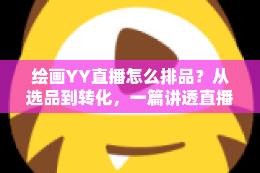 绘画YY直播怎么排品？从选品到转化，一篇讲透直播间排品逻辑的全攻略