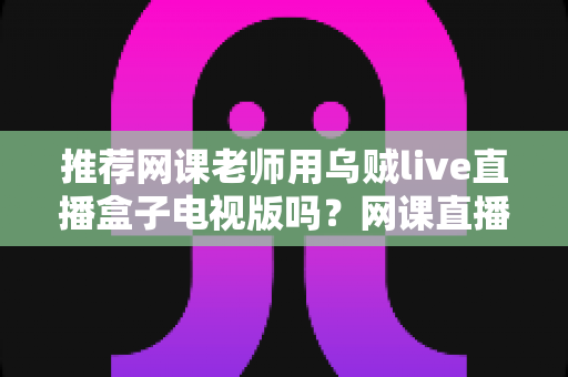 推荐网课老师用乌贼live直播盒子电视版吗?网课直播设备深度解析与选择指南 推荐网课老师用乌贼live直播盒子电视版吗?网课直播设备深度解析与选择指南