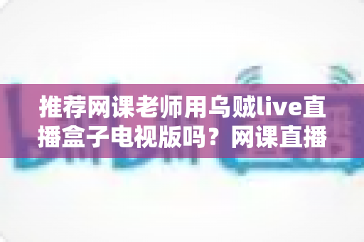 推荐网课老师用乌贼live直播盒子电视版吗?网课直播设备深度解析与选择指南 推荐网课老师用乌贼live直播盒子电视版吗?网课直播设备深度解析与选择指南