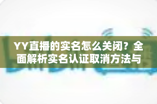 YY直播的实名怎么关闭?全面解析实名认证取消方法与常见问题 YY直播的实名怎么关闭?全面解析实名认证取消方法与常见问题
