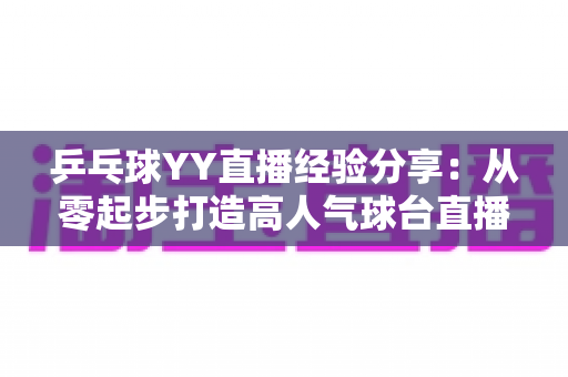 乒乓球YY直播经验分享:从零起步打造高人气球台直播间的实战攻略 乒乓球YY直播经验分享:从零起步打造高人气球台直播间的实战攻略