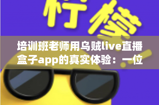 培训班老师用乌贼live直播盒子app的真实体验:一位一线讲师三个月深度使用手记 培训班老师用乌贼live直播盒子app的真实体验:一位一线讲师三个月深度使用手记