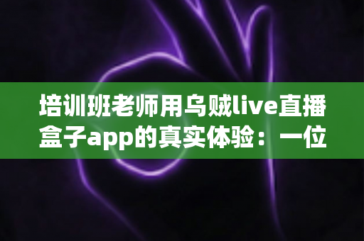 培训班老师用乌贼live直播盒子app的真实体验:一位一线讲师三个月深度使用手记 培训班老师用乌贼live直播盒子app的真实体验:一位一线讲师三个月深度使用手记
