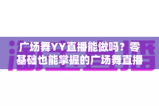 广场舞YY直播能做吗?零基础也能掌握的广场舞直播全攻略与变现秘诀 广场舞YY直播能做吗?零基础也能掌握的广场舞直播全攻略与变现秘诀